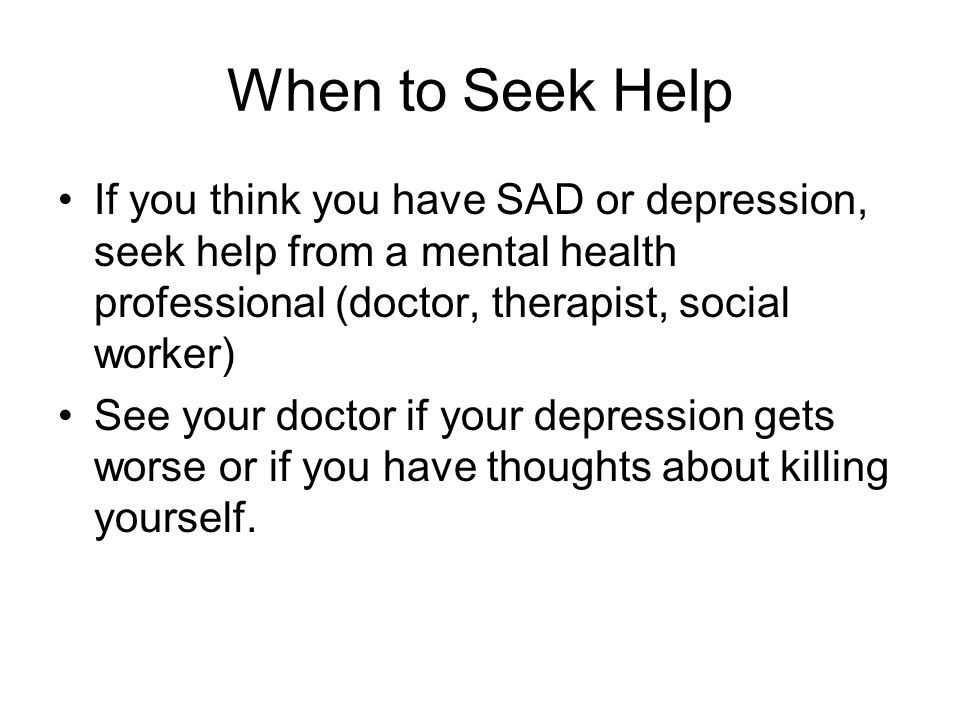 When to Seek Help If you think you have SAD or depression, seek help from a mental health professional (doctor, therapist, social worker) See your doctor if your depression gets worse or if you have thoughts about killing yourself.