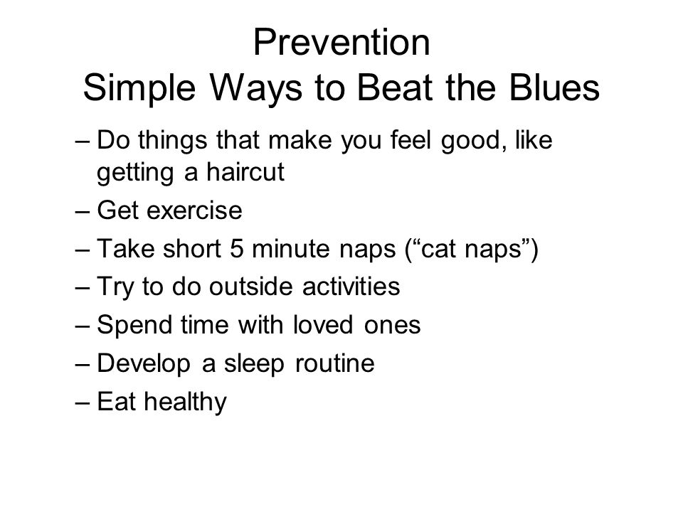Prevention Simple Ways to Beat the Blues –Do things that make you feel good, like getting a haircut –Get exercise –Take short 5 minute naps ( cat naps ) –Try to do outside activities –Spend time with loved ones –Develop a sleep routine –Eat healthy