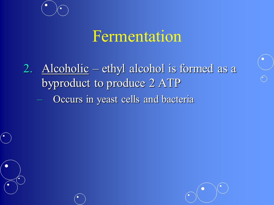 Fermentation 2.Alcoholic – ethyl alcohol is formed as a byproduct to produce 2 ATP –Occurs in yeast cells and bacteria