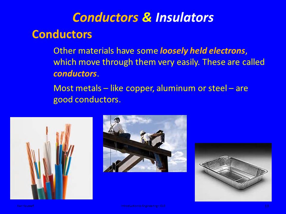 Conductors & Insulators Ken YoussefiIntroduction to Engineering – E10 13 Conductors Other materials have some loosely held electrons, which move through them very easily.