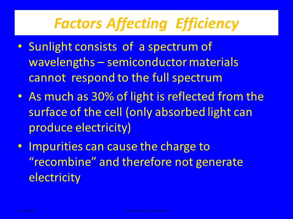 Factors Affecting Efficiency Sunlight consists of a spectrum of wavelengths – semiconductor materials cannot respond to the full spectrum As much as 30% of light is reflected from the surface of the cell (only absorbed light can produce electricity) Impurities can cause the charge to recombine and therefore not generate electricity Ken YoussefiIntroduction to Engineering – E10 7
