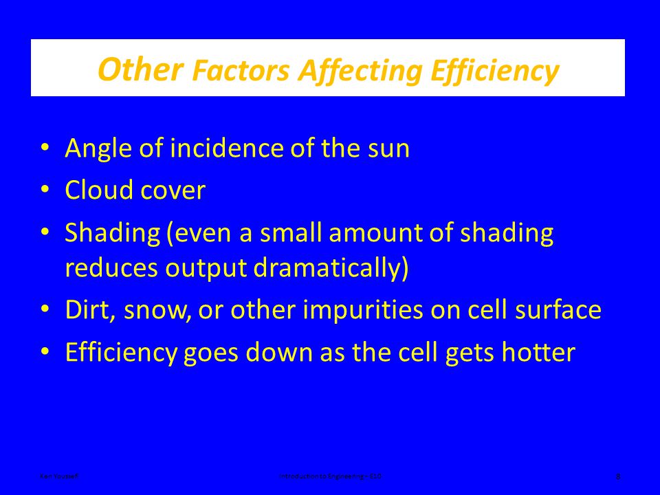 Other Factors Affecting Efficiency Angle of incidence of the sun Cloud cover Shading (even a small amount of shading reduces output dramatically) Dirt, snow, or other impurities on cell surface Efficiency goes down as the cell gets hotter Ken YoussefiIntroduction to Engineering – E10 8