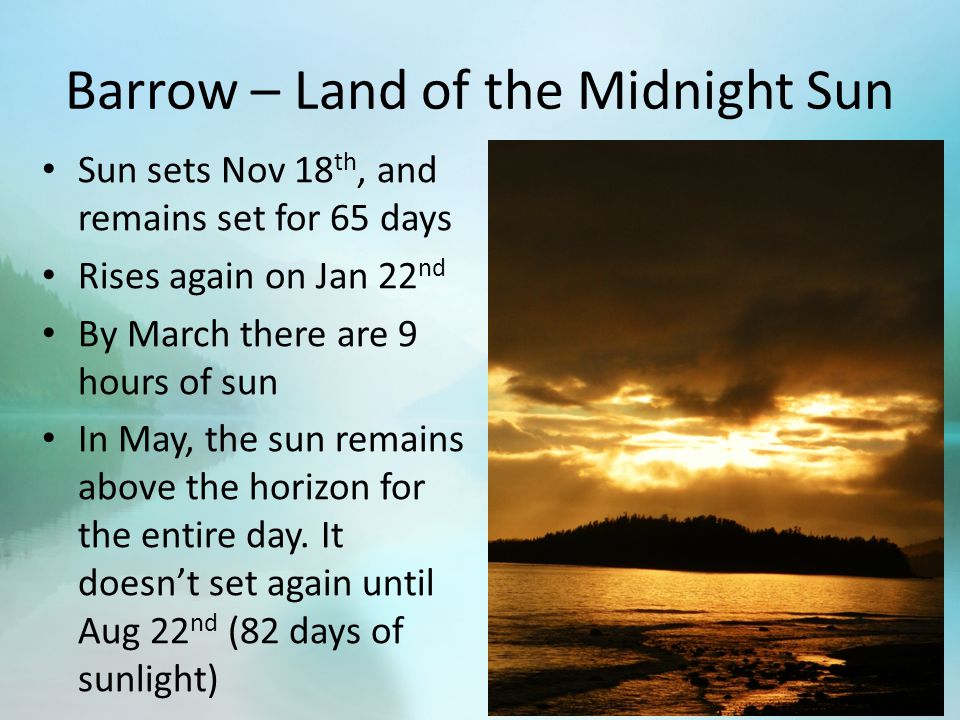 Barrow – Land of the Midnight Sun Sun sets Nov 18 th, and remains set for 65 days Rises again on Jan 22 nd By March there are 9 hours of sun In May, the sun remains above the horizon for the entire day.