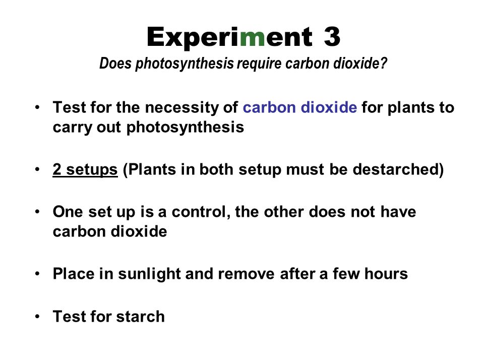 Test for the necessity of carbon dioxide for plants to carry out photosynthesis 2 setups (Plants in both setup must be destarched) One set up is a control, the other does not have carbon dioxide Place in sunlight and remove after a few hours Test for starch Experiment 3 Does photosynthesis require carbon dioxide