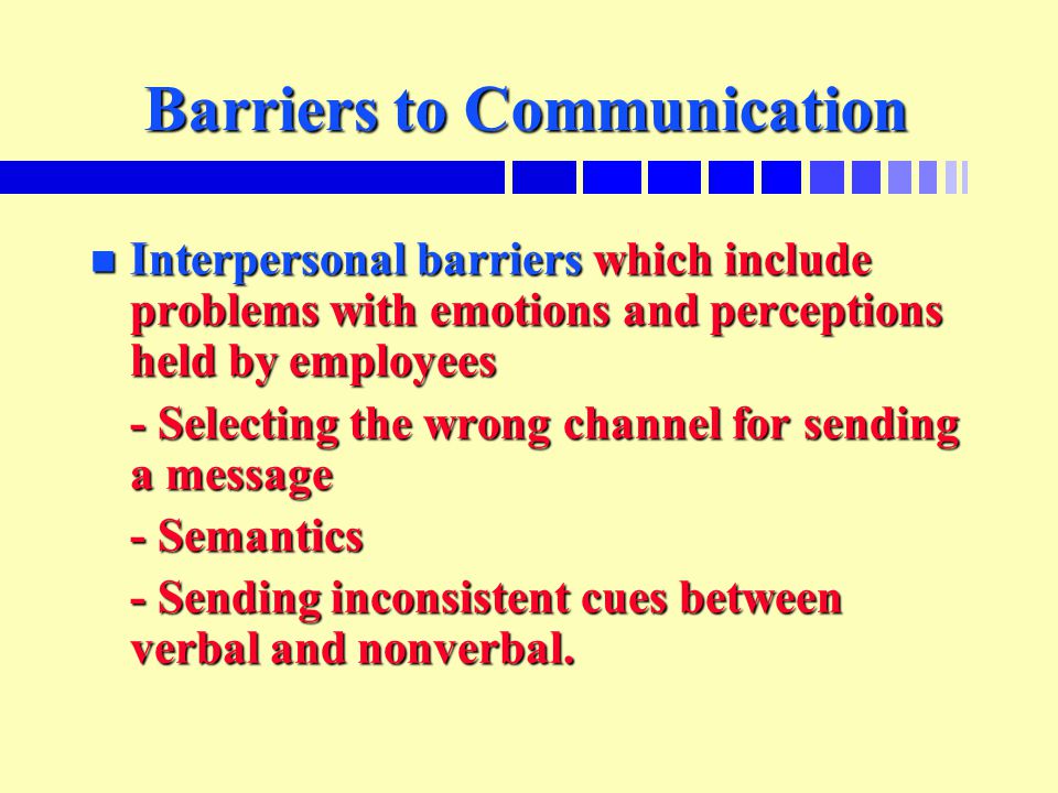 Barriers to Communication n Interpersonal barriers which include problems with emotions and perceptions held by employees - Selecting the wrong channel for sending a message - Semantics - Sending inconsistent cues between verbal and nonverbal.