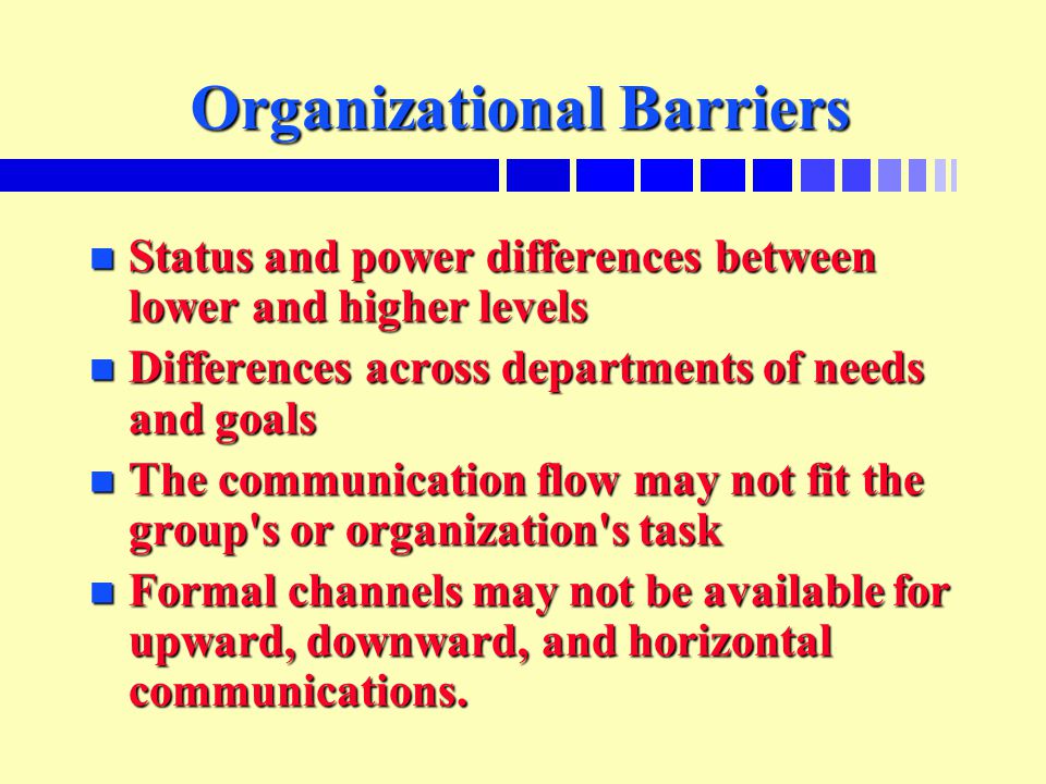Organizational Barriers n Status and power differences between lower and higher levels n Differences across departments of needs and goals n The communication flow may not fit the group s or organization s task n Formal channels may not be available for upward, downward, and horizontal communications.