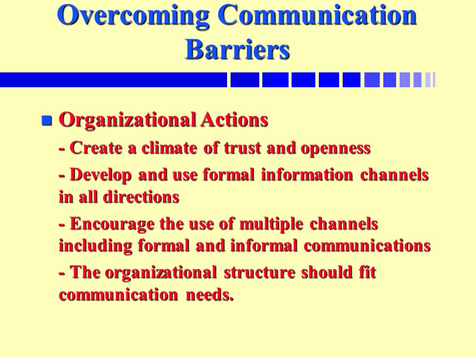 Overcoming Communication Barriers n Organizational Actions - Create a climate of trust and openness - Develop and use formal information channels in all directions - Encourage the use of multiple channels including formal and informal communications - The organizational structure should fit communication needs.