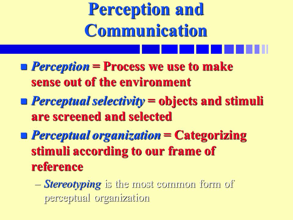 Perception and Communication n Perception = Process we use to make sense out of the environment n Perceptual selectivity = objects and stimuli are screened and selected n Perceptual organization = Categorizing stimuli according to our frame of reference –Stereotyping is the most common form of perceptual organization
