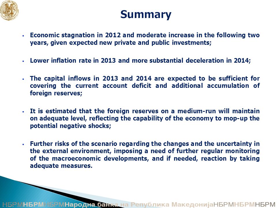 Summary  Economic stagnation in 2012 and moderate increase in the following two years, given expected new private and public investments;  Lower inflation rate in 2013 and more substantial deceleration in 2014;  The capital inflows in 2013 and 2014 are expected to be sufficient for covering the current account deficit and additional accumulation of foreign reserves;  It is estimated that the foreign reserves on a medium-run will maintain on adequate level, reflecting the capability of the economy to mop-up the potential negative shocks;  Further risks of the scenario regarding the changes and the uncertainty in the external environment, imposing a need of further regular monitoring of the macroeconomic developments, and if needed, reaction by taking adequate measures.
