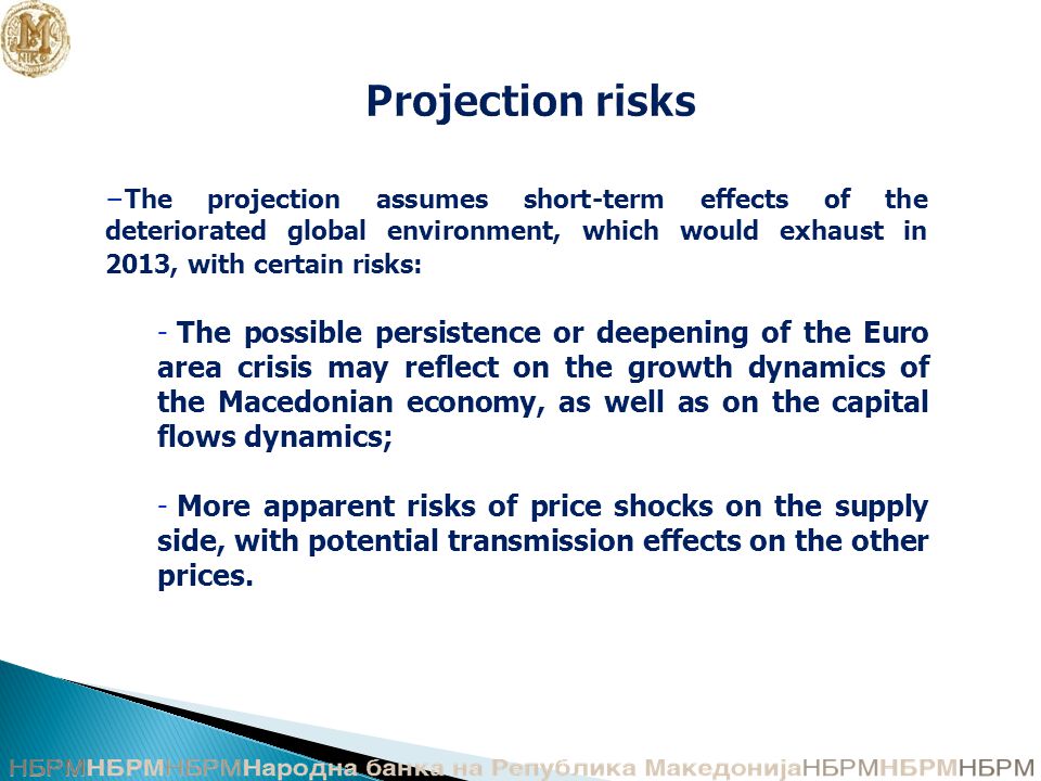 Projection risks −The projection assumes short-term effects of the deteriorated global environment, which would exhaust in 2013, with certain risks: - The possible persistence or deepening of the Euro area crisis may reflect on the growth dynamics of the Macedonian economy, as well as on the capital flows dynamics; - More apparent risks of price shocks on the supply side, with potential transmission effects on the other prices.