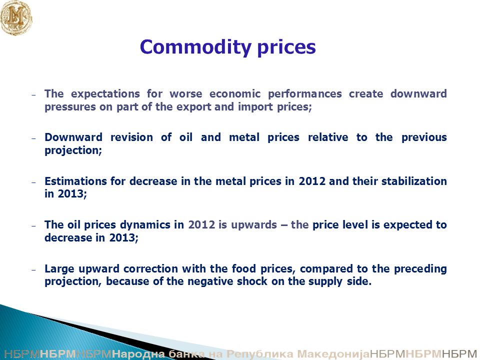 Commodity prices − The expectations for worse economic performances create downward pressures on part of the export and import prices; − Downward revision of oil and metal prices relative to the previous projection; − Estimations for decrease in the metal prices in 2012 and their stabilization in 2013; − The oil prices dynamics in 2012 is upwards – the price level is expected to decrease in 2013; − Large upward correction with the food prices, compared to the preceding projection, because of the negative shock on the supply side.