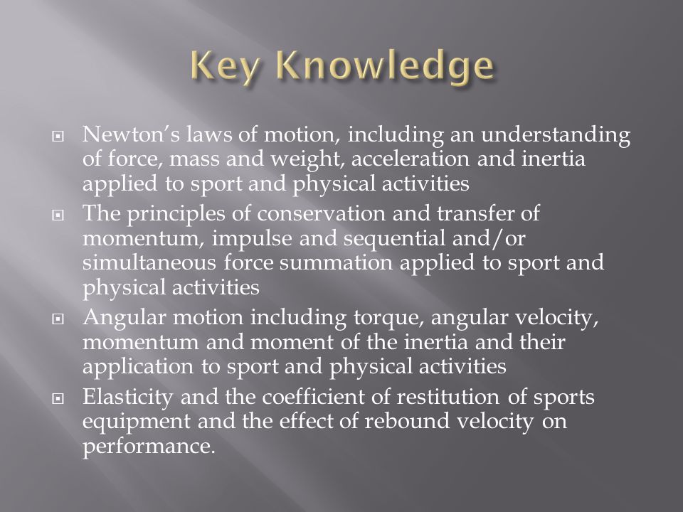 Newton’s laws of motion, including an understanding of force, mass and weight, acceleration and inertia applied to sport and physical activities  The principles of conservation and transfer of momentum, impulse and sequential and/or simultaneous force summation applied to sport and physical activities  Angular motion including torque, angular velocity, momentum and moment of the inertia and their application to sport and physical activities  Elasticity and the coefficient of restitution of sports equipment and the effect of rebound velocity on performance.