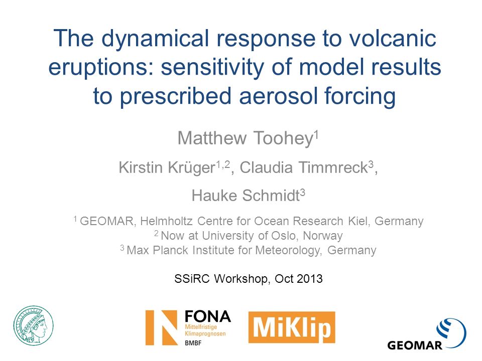 The dynamical response to volcanic eruptions: sensitivity of model results to prescribed aerosol forcing Matthew Toohey 1 Kirstin Krüger 1,2, Claudia Timmreck 3, Hauke Schmidt 3 1 GEOMAR, Helmholtz Centre for Ocean Research Kiel, Germany 2 Now at University of Oslo, Norway 3 Max Planck Institute for Meteorology, Germany SSiRC Workshop, Oct 2013