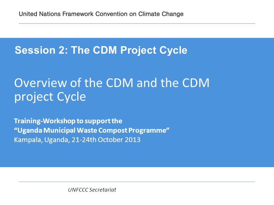 UNFCCC Secretariat Overview of the CDM and the CDM project Cycle Training-Workshop to support the Uganda Municipal Waste Compost Programme Kampala, Uganda, 21-24th October 2013 Session 2: The CDM Project Cycle