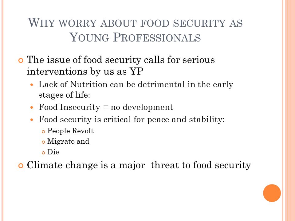 W HY WORRY ABOUT FOOD SECURITY AS Y OUNG P ROFESSIONALS The issue of food security calls for serious interventions by us as YP Lack of Nutrition can be detrimental in the early stages of life: Food Insecurity = no development Food security is critical for peace and stability: People Revolt Migrate and Die Climate change is a major threat to food security