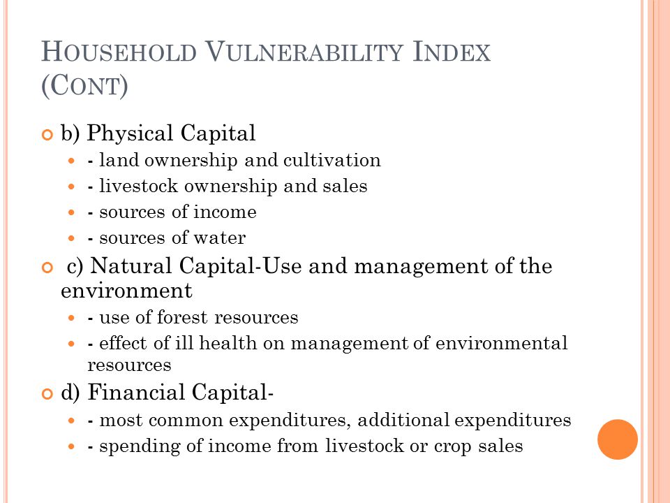 H OUSEHOLD V ULNERABILITY I NDEX (C ONT ) b) Physical Capital - land ownership and cultivation - livestock ownership and sales - sources of income - sources of water c) Natural Capital-Use and management of the environment - use of forest resources - effect of ill health on management of environmental resources d) Financial Capital- - most common expenditures, additional expenditures - spending of income from livestock or crop sales