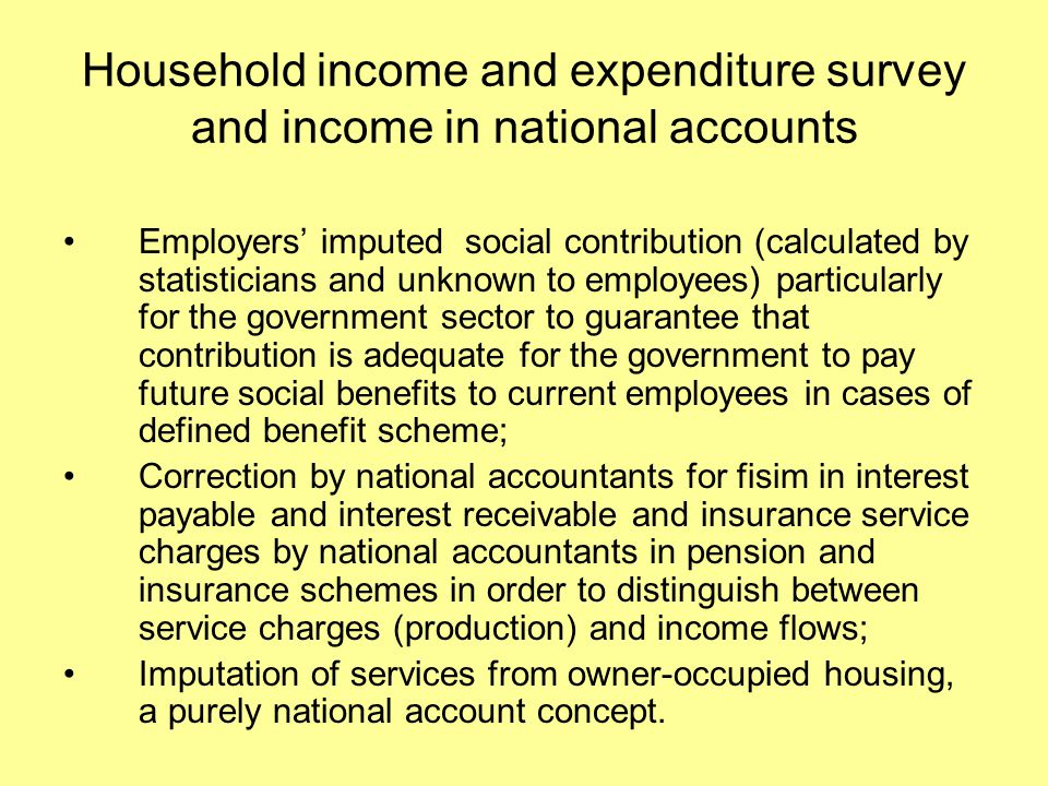 Household income and expenditure survey and income in national accounts Employers’ imputed social contribution (calculated by statisticians and unknown to employees) particularly for the government sector to guarantee that contribution is adequate for the government to pay future social benefits to current employees in cases of defined benefit scheme; Correction by national accountants for fisim in interest payable and interest receivable and insurance service charges by national accountants in pension and insurance schemes in order to distinguish between service charges (production) and income flows; Imputation of services from owner-occupied housing, a purely national account concept.