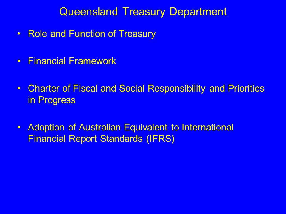 Queensland Treasury Department Role and Function of Treasury Financial Framework Charter of Fiscal and Social Responsibility and Priorities in Progress Adoption of Australian Equivalent to International Financial Report Standards (IFRS)