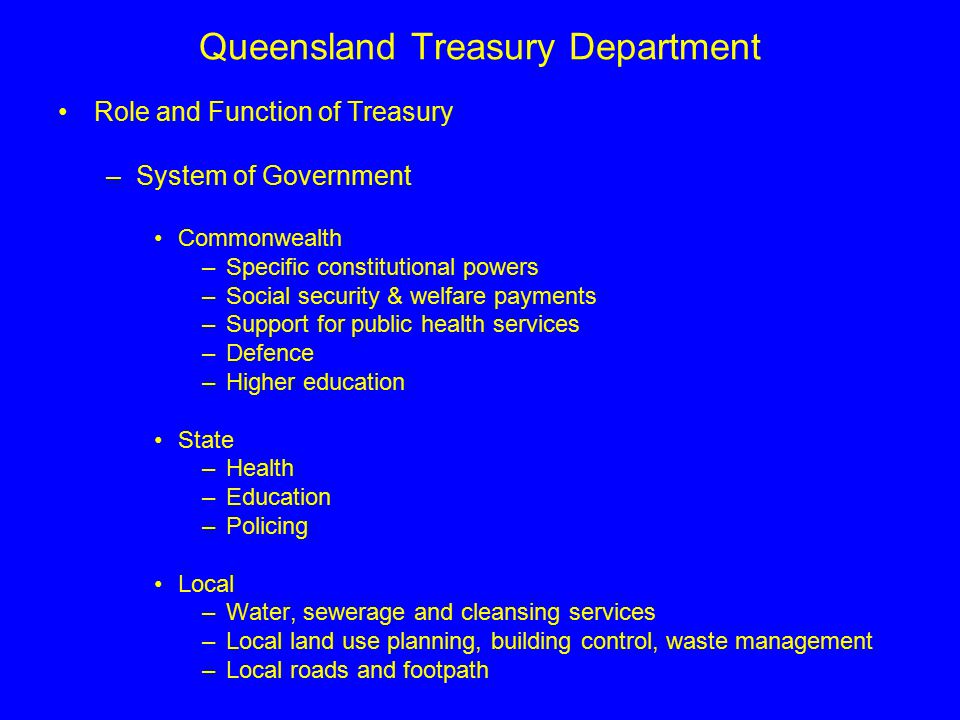 Queensland Treasury Department Role and Function of Treasury –System of Government Commonwealth –Specific constitutional powers –Social security & welfare payments –Support for public health services –Defence –Higher education State –Health –Education –Policing Local –Water, sewerage and cleansing services –Local land use planning, building control, waste management –Local roads and footpath