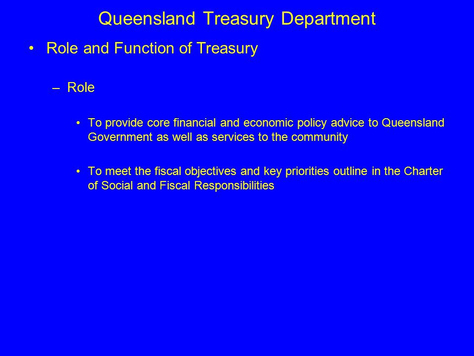 Queensland Treasury Department Role and Function of Treasury –Role To provide core financial and economic policy advice to Queensland Government as well as services to the community To meet the fiscal objectives and key priorities outline in the Charter of Social and Fiscal Responsibilities