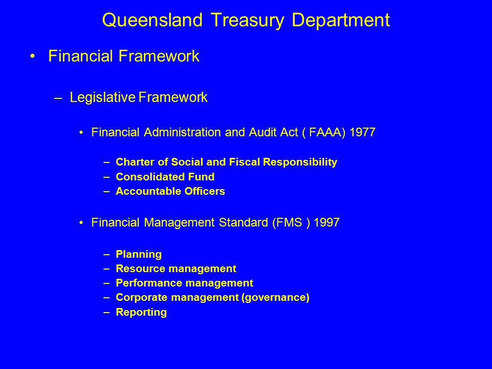 Queensland Treasury Department Financial Framework –Legislative Framework Financial Administration and Audit Act ( FAAA) 1977 –Charter of Social and Fiscal Responsibility –Consolidated Fund –Accountable Officers Financial Management Standard (FMS ) 1997 –Planning –Resource management –Performance management –Corporate management (governance) –Reporting