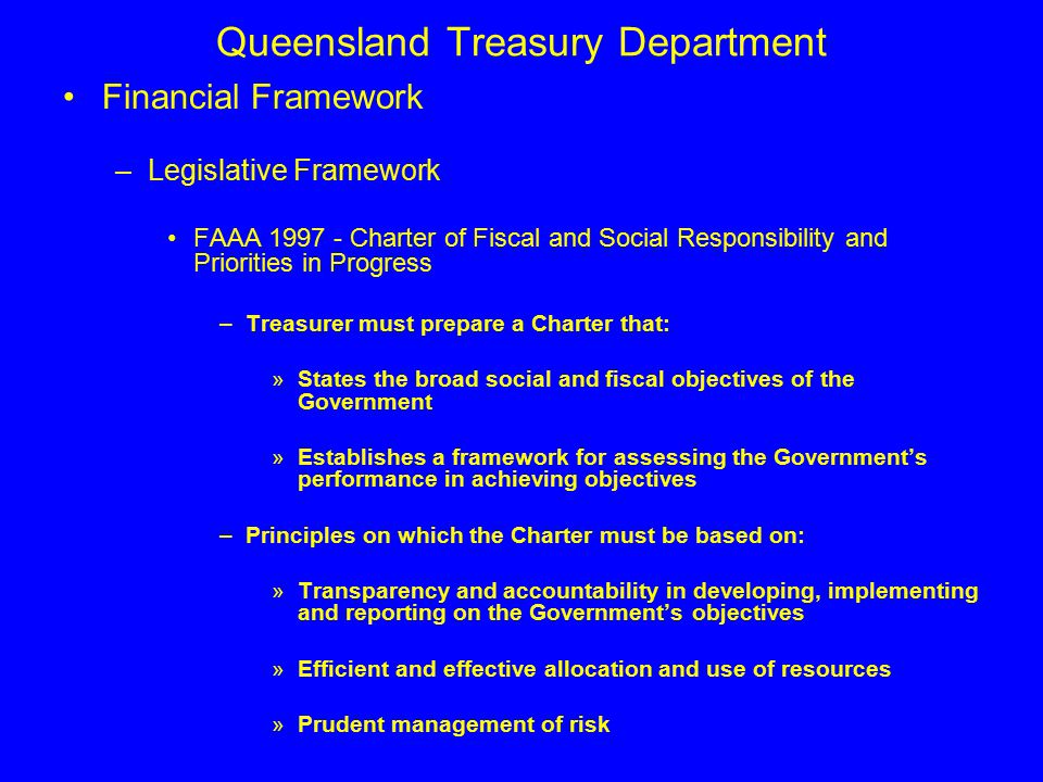 Queensland Treasury Department Financial Framework –Legislative Framework FAAA Charter of Fiscal and Social Responsibility and Priorities in Progress –Treasurer must prepare a Charter that: »States the broad social and fiscal objectives of the Government »Establishes a framework for assessing the Government’s performance in achieving objectives –Principles on which the Charter must be based on: »Transparency and accountability in developing, implementing and reporting on the Government’s objectives »Efficient and effective allocation and use of resources »Prudent management of risk