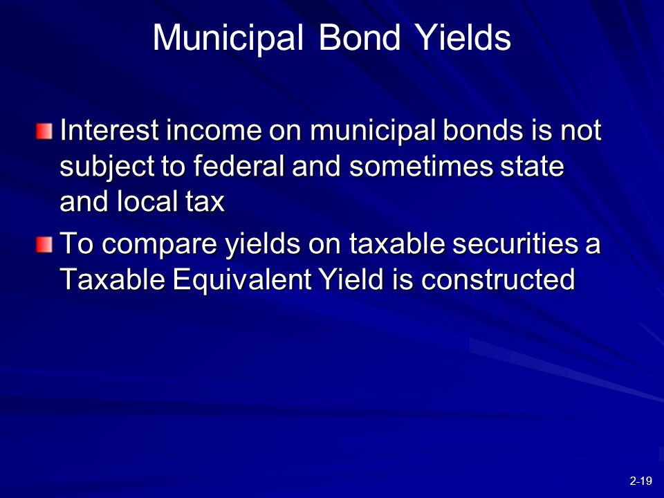 2-19 Municipal Bond Yields Interest income on municipal bonds is not subject to federal and sometimes state and local tax To compare yields on taxable securities a Taxable Equivalent Yield is constructed