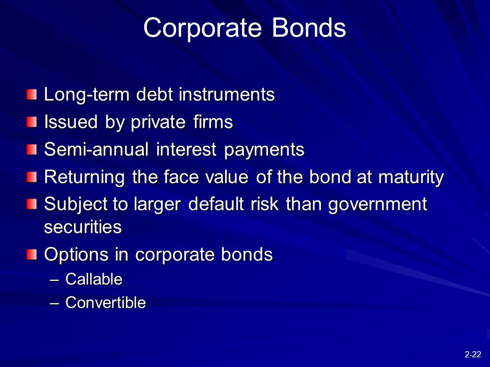 2-22 Corporate Bonds Long-term debt instruments Issued by private firms Semi-annual interest payments Returning the face value of the bond at maturity Subject to larger default risk than government securities Options in corporate bonds –Callable –Convertible