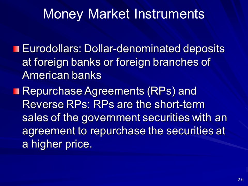2-6 Money Market Instruments Eurodollars: Dollar-denominated deposits at foreign banks or foreign branches of American banks Repurchase Agreements (RPs) and Reverse RPs: RPs are the short-term sales of the government securities with an agreement to repurchase the securities at a higher price.
