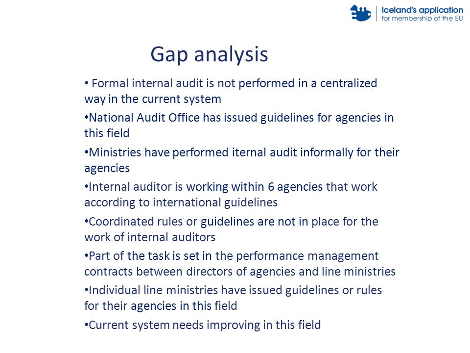 Formal internal audit is not performed in a centralized way in the current system National Audit Office has issued guidelines for agencies in this field Ministries have performed iternal audit informally for their agencies Internal auditor is working within 6 agencies that work according to international guidelines Coordinated rules or guidelines are not in place for the work of internal auditors Part of the task is set in the performance management contracts between directors of agencies and line ministries Individual line ministries have issued guidelines or rules for their agencies in this field Current system needs improving in this field Gap analysis