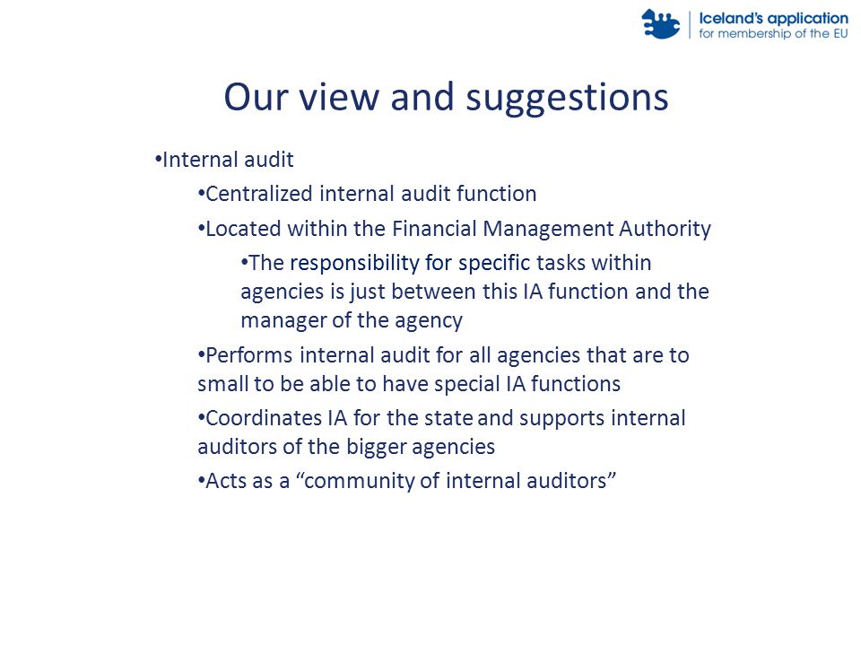 Internal audit Centralized internal audit function Located within the Financial Management Authority The responsibility for specific tasks within agencies is just between this IA function and the manager of the agency Performs internal audit for all agencies that are to small to be able to have special IA functions Coordinates IA for the state and supports internal auditors of the bigger agencies Acts as a community of internal auditors Our view and suggestions