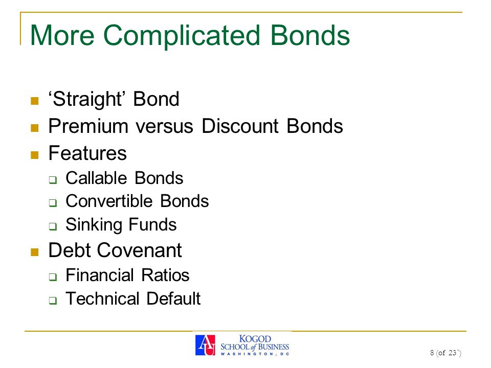 8 (of 23`) More Complicated Bonds ‘Straight’ Bond Premium versus Discount Bonds Features  Callable Bonds  Convertible Bonds  Sinking Funds Debt Covenant  Financial Ratios  Technical Default