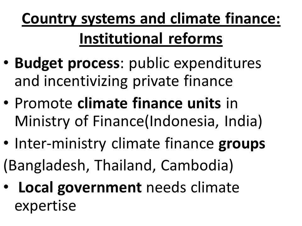 Country systems and climate finance: Institutional reforms Budget process: public expenditures and incentivizing private finance Promote climate finance units in Ministry of Finance(Indonesia, India) Inter-ministry climate finance groups (Bangladesh, Thailand, Cambodia) Local government needs climate expertise