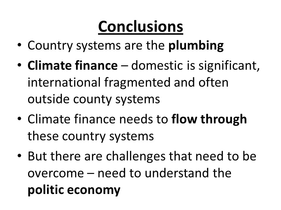 Conclusions Country systems are the plumbing Climate finance – domestic is significant, international fragmented and often outside county systems Climate finance needs to flow through these country systems But there are challenges that need to be overcome – need to understand the politic economy