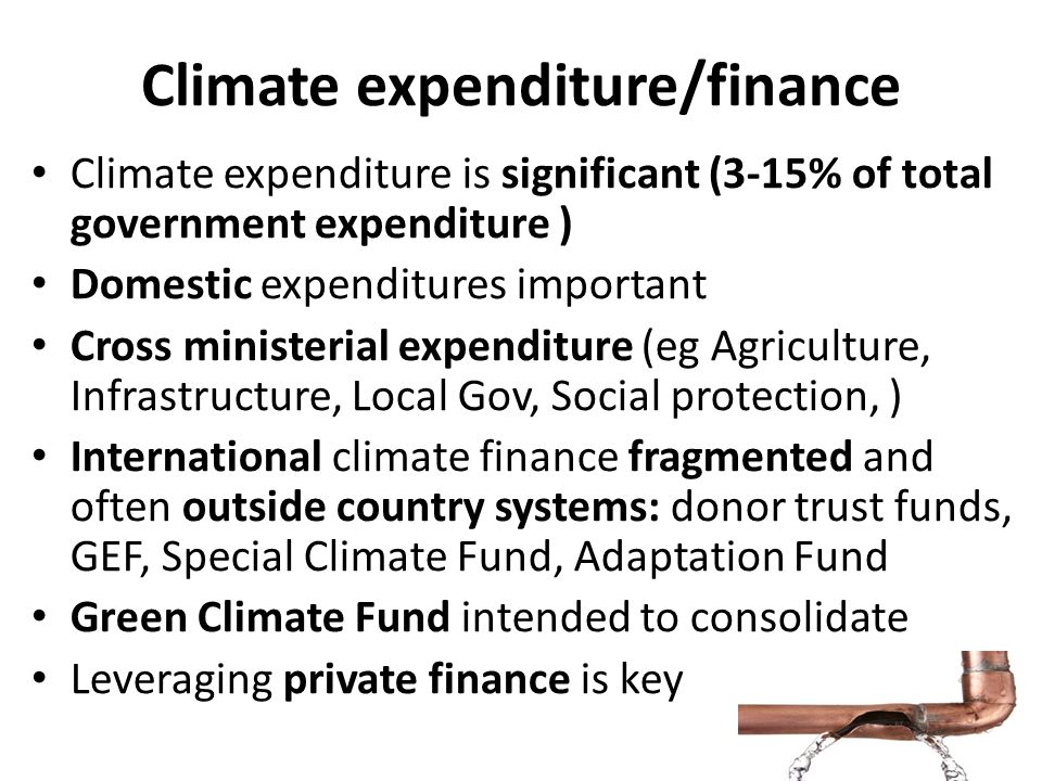 Climate expenditure/finance Climate expenditure is significant (3-15% of total government expenditure ) Domestic expenditures important Cross ministerial expenditure (eg Agriculture, Infrastructure, Local Gov, Social protection, ) International climate finance fragmented and often outside country systems: donor trust funds, GEF, Special Climate Fund, Adaptation Fund Green Climate Fund intended to consolidate Leveraging private finance is key