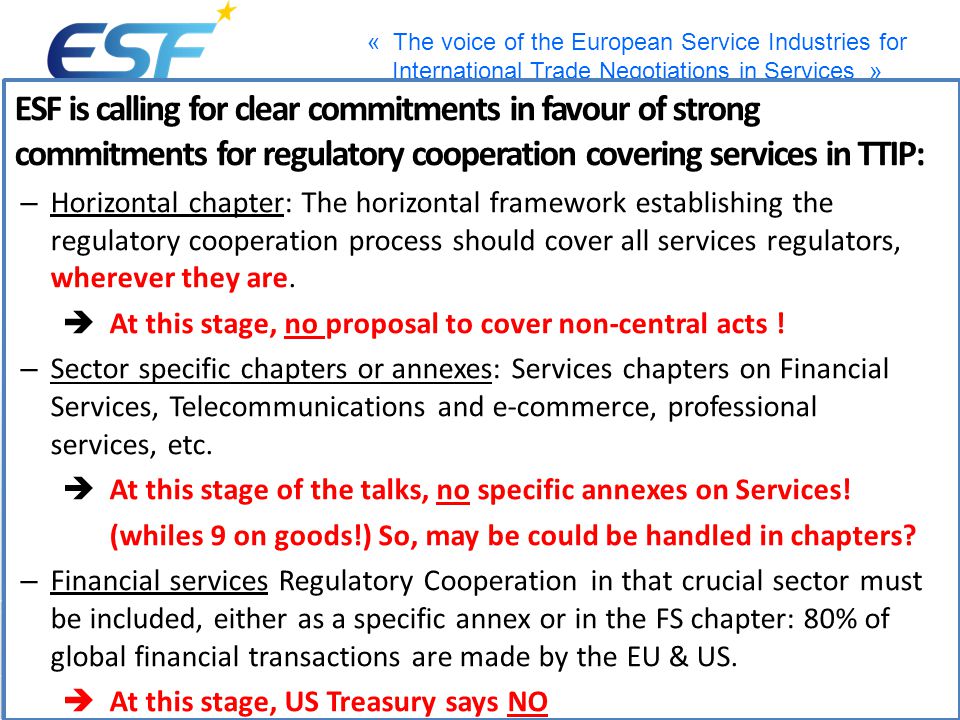 « The voice of the European Service Industries for International Trade Negotiations in Services » ESF is calling for clear commitments in favour of strong commitments for regulatory cooperation covering services in TTIP: – Horizontal chapter: The horizontal framework establishing the regulatory cooperation process should cover all services regulators, wherever they are.