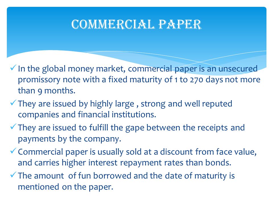 In the global money market, commercial paper is an unsecured promissory note with a fixed maturity of 1 to 270 days not more than 9 months.
