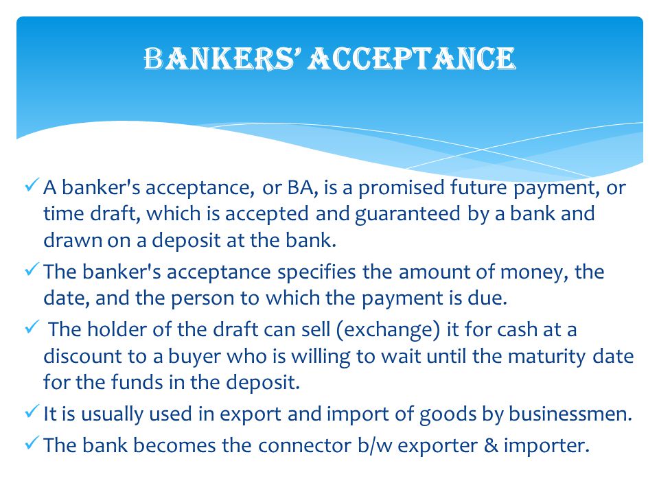 A banker s acceptance, or BA, is a promised future payment, or time draft, which is accepted and guaranteed by a bank and drawn on a deposit at the bank.
