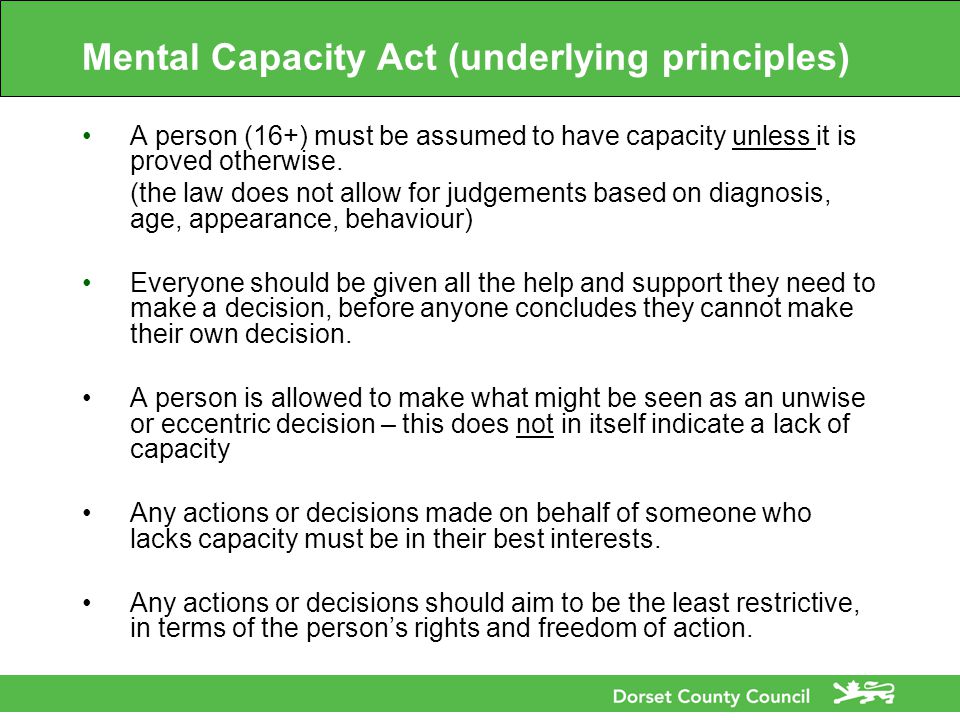 Mental Capacity Act (underlying principles) A person (16+) must be assumed to have capacity unless it is proved otherwise.