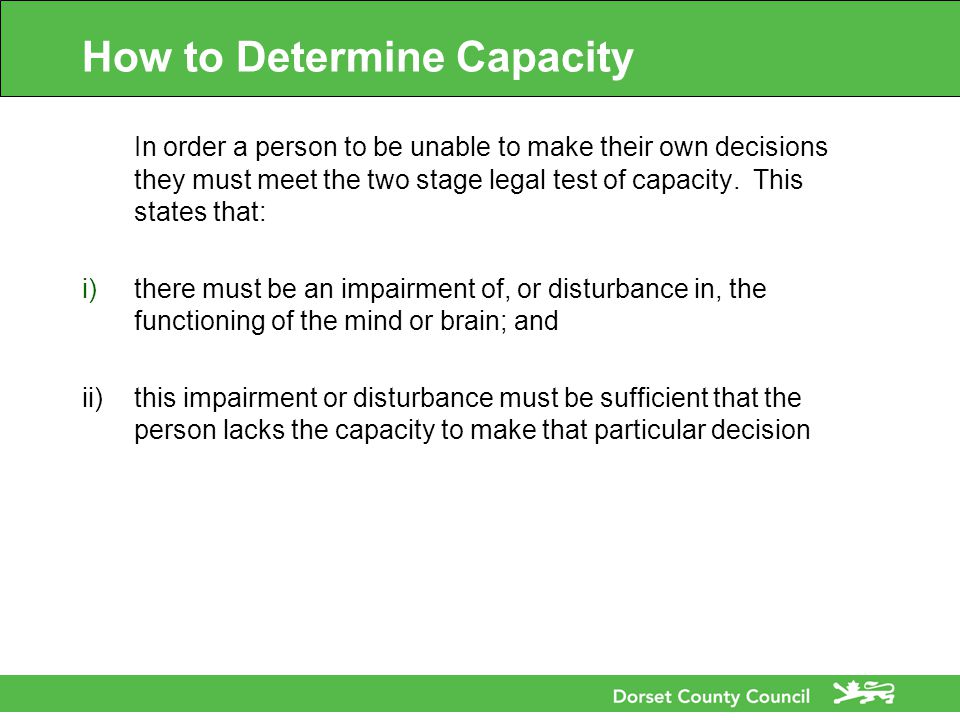How to Determine Capacity In order a person to be unable to make their own decisions they must meet the two stage legal test of capacity.