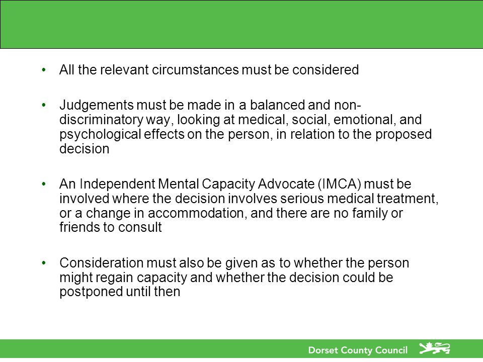 All the relevant circumstances must be considered Judgements must be made in a balanced and non- discriminatory way, looking at medical, social, emotional, and psychological effects on the person, in relation to the proposed decision An Independent Mental Capacity Advocate (IMCA) must be involved where the decision involves serious medical treatment, or a change in accommodation, and there are no family or friends to consult Consideration must also be given as to whether the person might regain capacity and whether the decision could be postponed until then