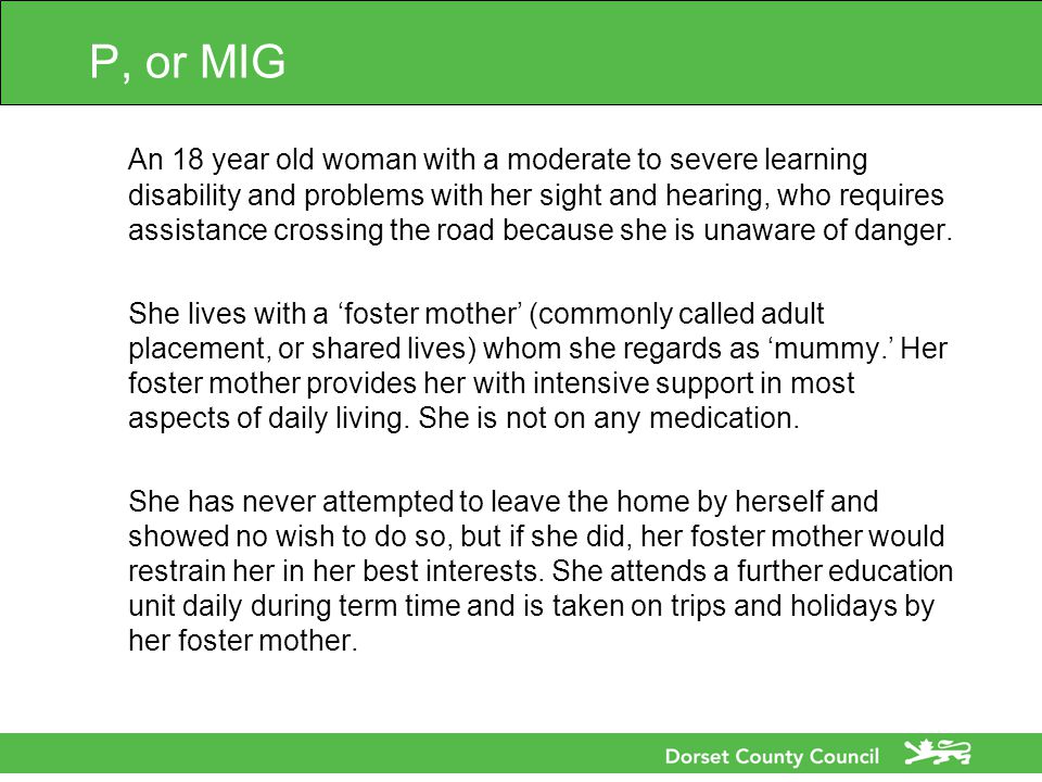 P, or MIG An 18 year old woman with a moderate to severe learning disability and problems with her sight and hearing, who requires assistance crossing the road because she is unaware of danger.