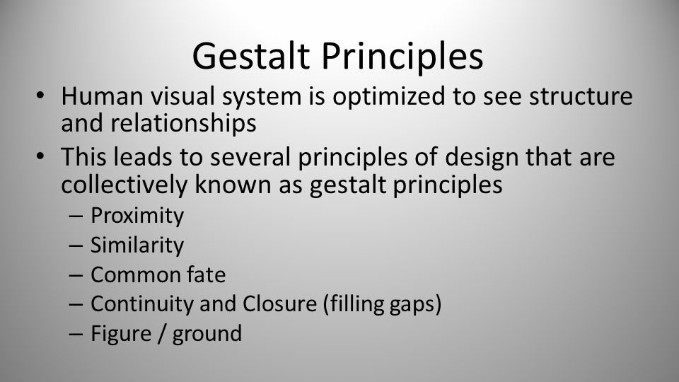 Gestalt Principles Human visual system is optimized to see structure and relationships This leads to several principles of design that are collectively known as gestalt principles – Proximity – Similarity – Common fate – Continuity and Closure (filling gaps) – Figure / ground