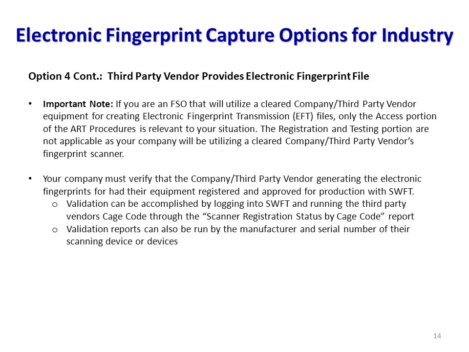 14 Electronic Fingerprint Capture Options for Industry Option 4 Cont.: Third Party Vendor Provides Electronic Fingerprint File Important Note: If you are an FSO that will utilize a cleared Company/Third Party Vendor equipment for creating Electronic Fingerprint Transmission (EFT) files, only the Access portion of the ART Procedures is relevant to your situation.