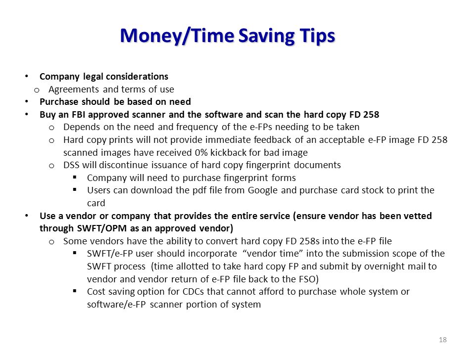 18 Money/Time Saving Tips Company legal considerations o Agreements and terms of use Purchase should be based on need Buy an FBI approved scanner and the software and scan the hard copy FD 258 o Depends on the need and frequency of the e-FPs needing to be taken o Hard copy prints will not provide immediate feedback of an acceptable e-FP image FD 258 scanned images have received 0% kickback for bad image o DSS will discontinue issuance of hard copy fingerprint documents  Company will need to purchase fingerprint forms  Users can download the pdf file from Google and purchase card stock to print the card Use a vendor or company that provides the entire service (ensure vendor has been vetted through SWFT/OPM as an approved vendor) o Some vendors have the ability to convert hard copy FD 258s into the e-FP file  SWFT/e-FP user should incorporate vendor time into the submission scope of the SWFT process (time allotted to take hard copy FP and submit by overnight mail to vendor and vendor return of e-FP file back to the FSO)  Cost saving option for CDCs that cannot afford to purchase whole system or software/e-FP scanner portion of system