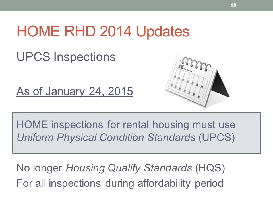 HOME RHD 2014 Updates UPCS Inspections As of January 24, 2015 HOME inspections for rental housing must use Uniform Physical Condition Standards (UPCS) No longer Housing Qualify Standards (HQS) For all inspections during affordability period 10
