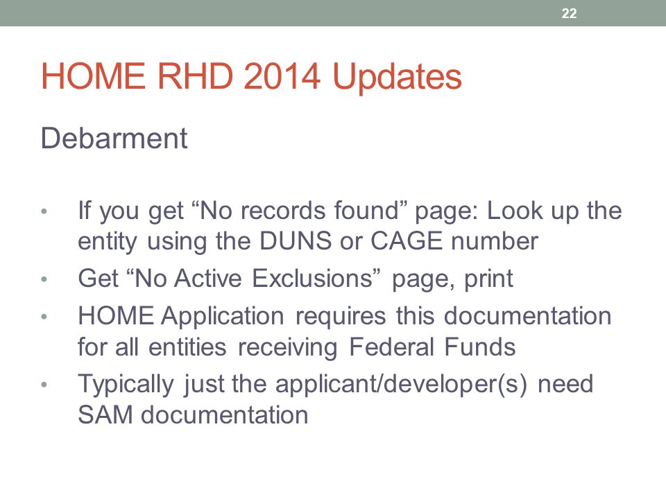 HOME RHD 2014 Updates Debarment If you get No records found page: Look up the entity using the DUNS or CAGE number Get No Active Exclusions page, print HOME Application requires this documentation for all entities receiving Federal Funds Typically just the applicant/developer(s) need SAM documentation 22