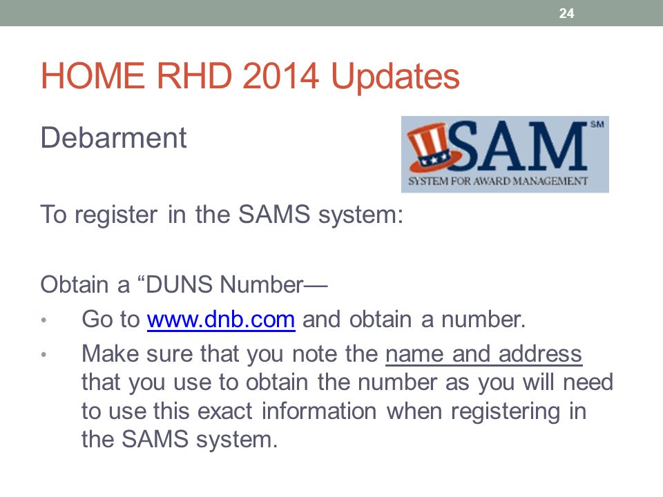 HOME RHD 2014 Updates Debarment To register in the SAMS system: Obtain a DUNS Number— Go to   and obtain a number.  Make sure that you note the name and address that you use to obtain the number as you will need to use this exact information when registering in the SAMS system.