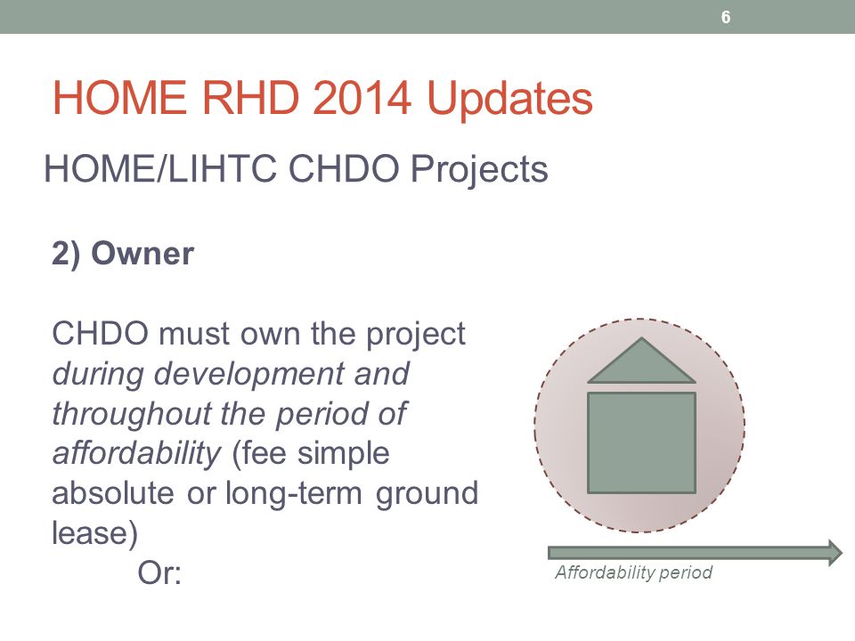 HOME RHD 2014 Updates HOME/LIHTC CHDO Projects 2) Owner CHDO must own the project during development and throughout the period of affordability (fee simple absolute or long-term ground lease) Or: Affordability period 6