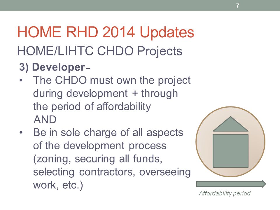 HOME RHD 2014 Updates HOME/LIHTC CHDO Projects 3) Developer – The CHDO must own the project during development + through the period of affordability AND Be in sole charge of all aspects of the development process (zoning, securing all funds, selecting contractors, overseeing work, etc.) Affordability period 7